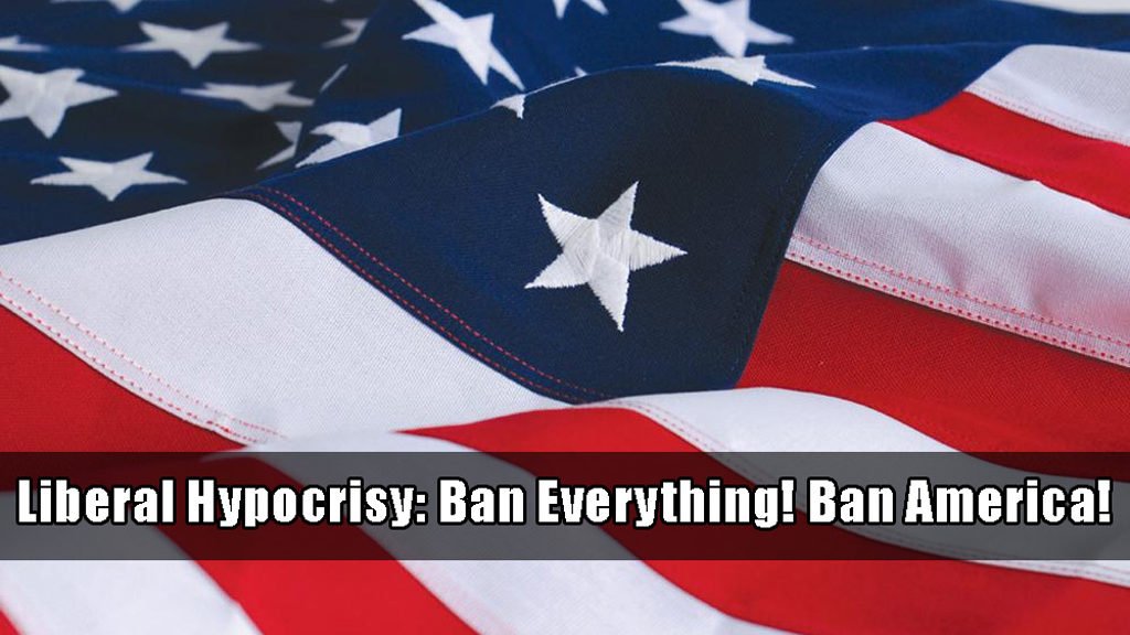 Liberal hypocrisy. Ban everything. Ban America!
