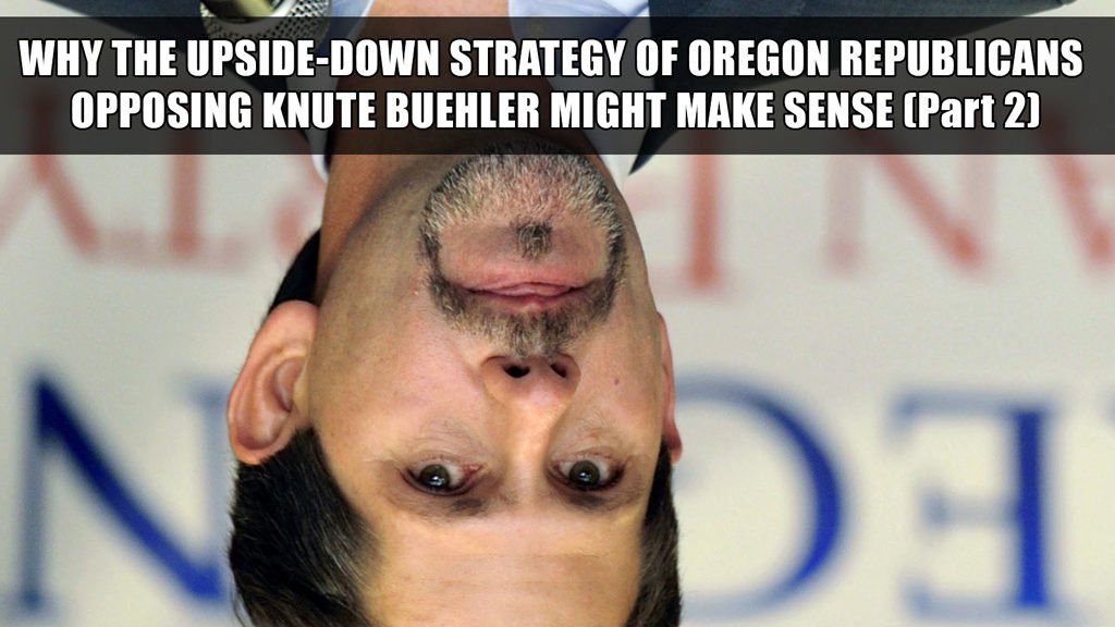 Why the upside-down strategy of Oregon Republicans opposing Knute Buehler might make perfect sense (Part 2)