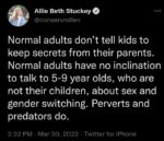 Normal adults don't tell kids to keep secrets from their parents. Normal adults have no inclination to talk to 5–9 year olds, who are not their children, about sex and gender switching. Perverts and predators do.